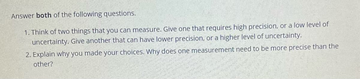 Answer both of the following questions.
1. Think of two things that you can measure. Give one that requires high precision, or a low level of
uncertainty. Give another that can have lower precision, or a higher level of uncertainty.
2. Explain why you made your choices. Why does one measurement need to be more precise than the
other?
