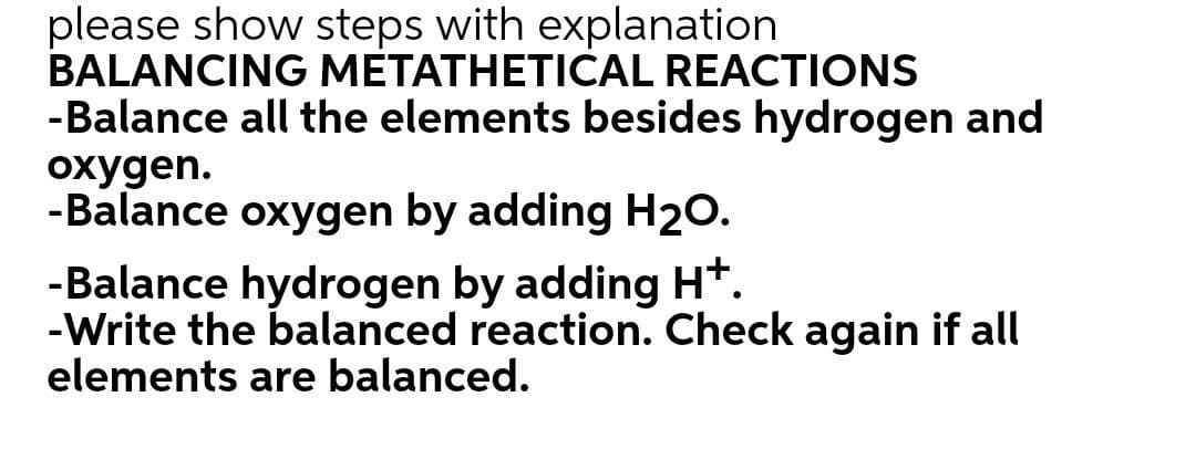 please show steps with explanation
BALANCING METATHETICAL REACTIONS
-Balance all the elements besides hydrogen and
охудen.
-Balance oxygen by adding H2O.
-Balance hydrogen by adding H*.
-Write the balanced reaction. Check again if all
elements are balanced.
