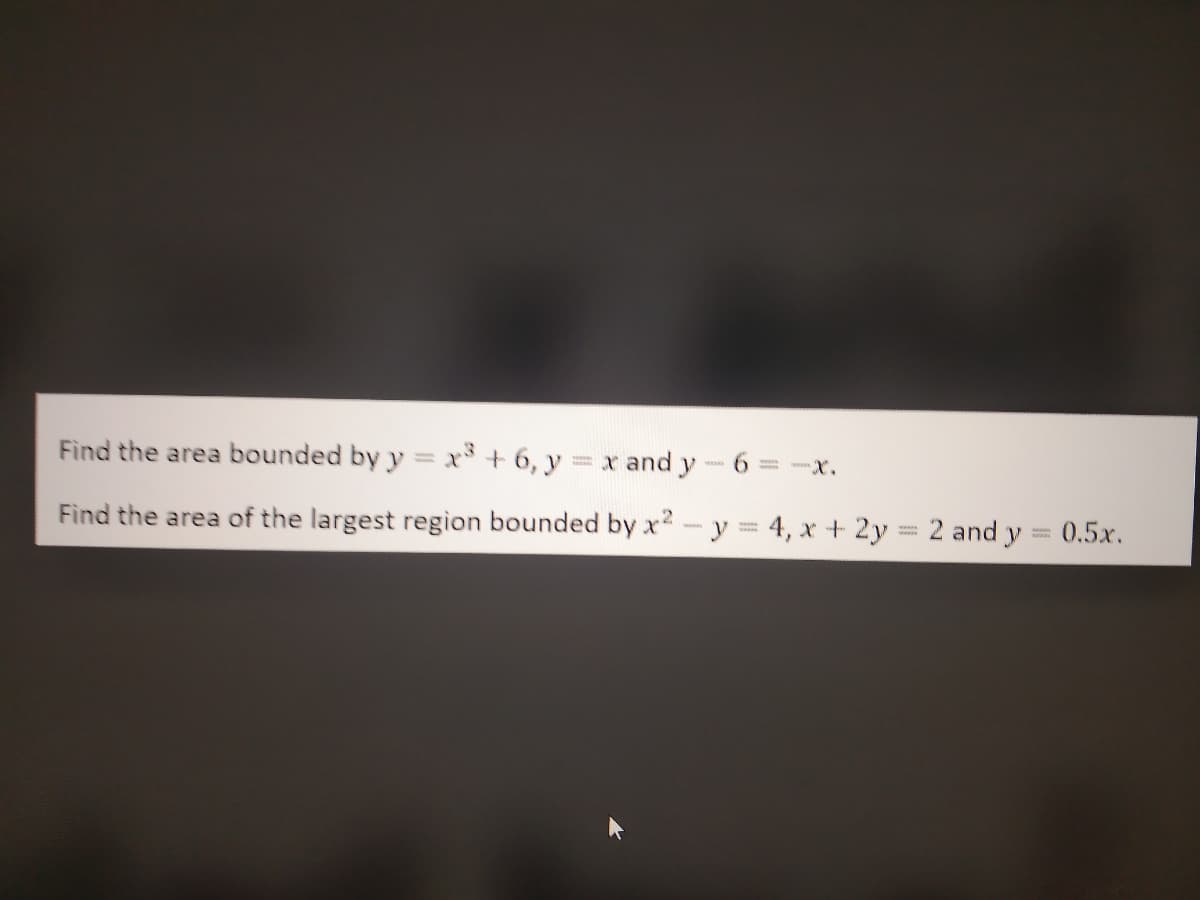 Find the area bounded by y = x³ +6, y = x and y-6
Find the area of the largest region bounded by x2 - y = 4, x + 2y = 2 and y = 0.5x.