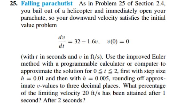 25. Falling parachutist As in Problem 25 of Section 2.4,
you bail out of a helicopter and immediately open your
parachute, so your downward velocity satisfies the initial
value problem
dv
= 32 – 1.6v, v (0) = 0
dt
(with t in seconds and v in ft/s). Use the improved Euler
method with a programmable calculator or computer to
approximate the solution for 0 < t $ 2, first with step size
h = 0.01 and then with h = 0.005, rounding off approx-
imate v-values to three decimal places. What percentage
of the limiting velocity 20 ft/s has been attained after 1
second? After 2 seconds?
