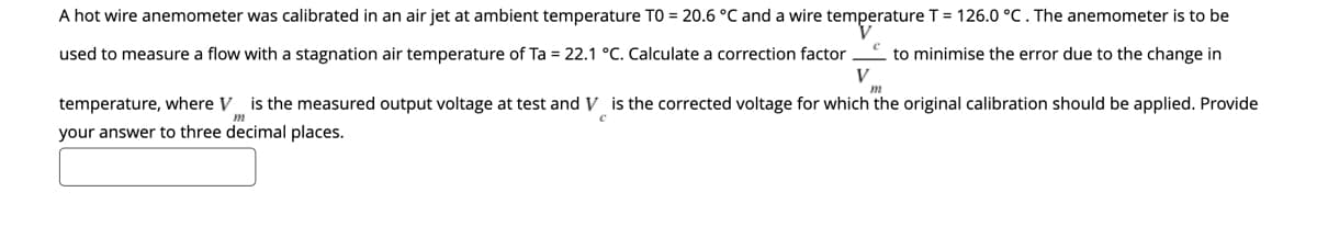 A hot wire anemometer was calibrated in an air jet at ambient temperature TO = 20.6 °C and a wire temperature T = 126.0 °C. The anemometer is to be
used to measure a flow with a stagnation air temperature of Ta = 22.1 °C. Calculate a correction factor
* to minimise the error due to the change in
V
temperature, where V
is the measured output voltage at test and V is the corrected voltage for which the original calibration should be applied. Provide
your answer to three decimal places.
