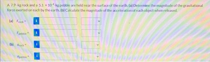 A 7.9-kg rock and a 5.1 x 104 kg pebble are held near the surface of the earth. (a) Determine the magnitude of the gravitational
force exerted on each by the earth. (b) Calculate the magnitude of the acceteration of each object when released.
(a) Frock
Fpebble"
(b) drock
apebble
