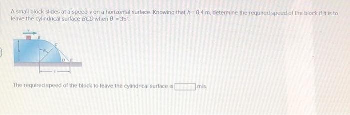 A small block slides at a speed von a horizontal surface. Knowing that h=04 m, determine the required speed of the block if it is to
leave the cylindrical surface BCD when 0 = 35".
The required speed of the block to leave the cylindrical surface is
m/s
