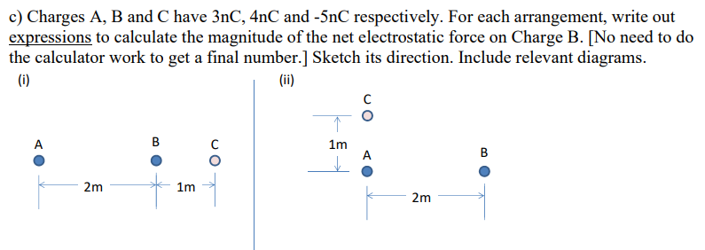 c) Charges A, B and C have 3nC, 4nC and -5nC respectively. For each arrangement, write out
expressions to calculate the magnitude of the net electrostatic force on Charge B. [No need to do
the calculator work to get a final number.] Sketch its direction. Include relevant diagrams.
(i)
(ii)
A
2m
1m
1m
с
2m
B