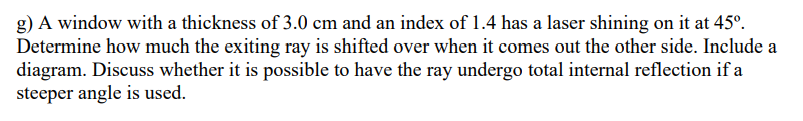 g) A window with a thickness of 3.0 cm and an index of 1.4 has a laser shining on it at 45º.
Determine how much the exiting ray is shifted over when it comes out the other side. Include a
diagram. Discuss whether it is possible to have the ray undergo total internal reflection if a
steeper angle is used.