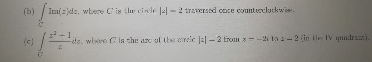 (b) Im(z)dz, where C is the circle |2| = 2 traversed once counterclockwise.
22 +1
(c)
dz, where C is the arc of the circle |z|= 2 from z =-2i to z = 2 (in the IV quadrant).
