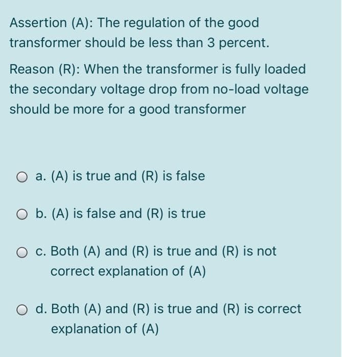 Assertion (A): The regulation of the good
transformer should be less than 3 percent.
Reason (R): When the transformer is fully loaded
the secondary voltage drop from no-load voltage
should be more for a good transformer
O a. (A) is true and (R) is false
O b. (A) is false and (R)
is true
O c. Both (A) and (R) is true and (R) is not
correct explanation of (A)
O d. Both (A) and (R) is true and (R) is correct
explanation of (A)
