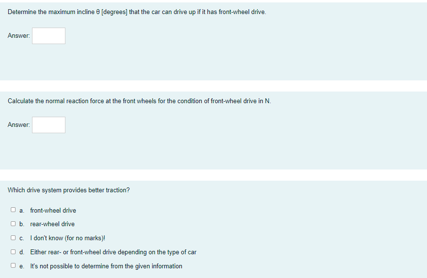 Determine the maximum incline e [degrees] that the car can drive up if it has front-wheel drive.
Answer:
Calculate the normal reaction force at the front wheels for the condition of front-wheel drive in N.
Answer:
Which drive system provides better traction?
O a. front-wheel drive
а.
O b. rear-wheel drive
O c. I don't know (for no marks)!
O d. Either rear- or front-wheel drive depending on the type of car
O e. It's not possible to determine from the given information
