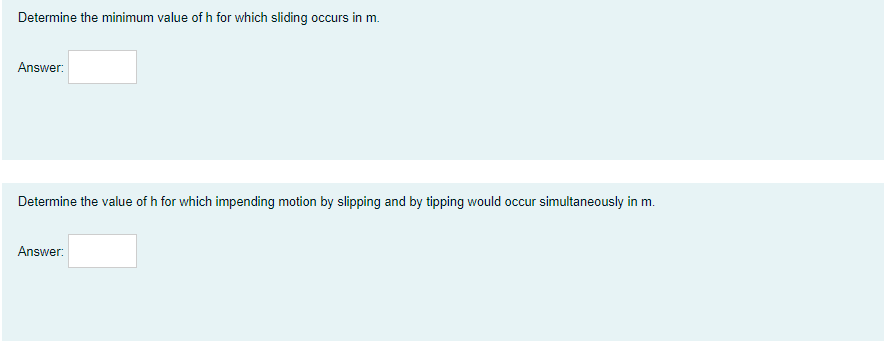 Determine the minimum value of h for which sliding occurs in m.
Answer:
Determine the value of h for which impending motion by slipping and by tipping would occur simultaneously in m.
Answer:
