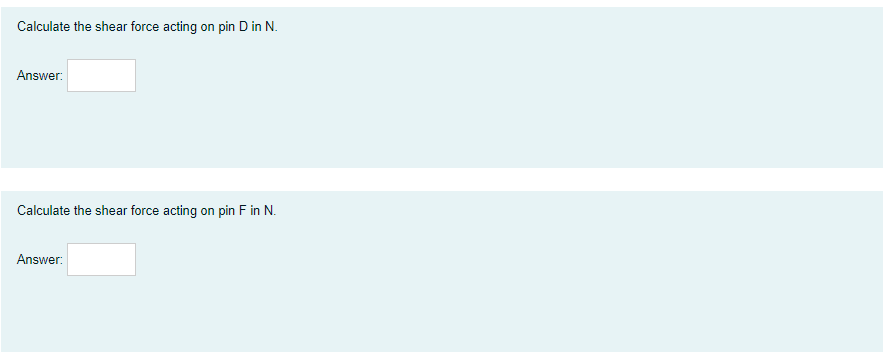 Calculate the shear force acting on pin D in N.
Answer:
Calculate the shear force acting on pin F in N.
Answer:
