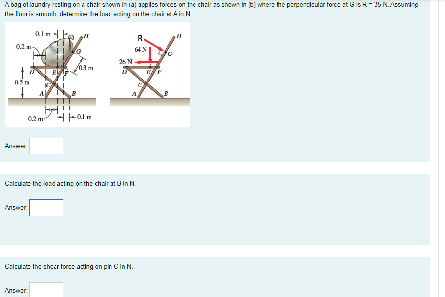 A bag of laundry resting on a chair shown in (a) applies forces on the chair as shown in (b) where the perpendicular force at G is R = 35 N. Assuming
the floor is smooth, determine the load acting on the chair at A in N.
0.1 m H
R.
0.2 m
64 N
26 N
0.3 m
EF
EF
D
0.5 m
B
0.2 m-
H - 0.1 m
Answer:
Calculate the load acting on the chair at B in N.
Answer:
Calculate the shear force acting on pin C in N.
Answer:
