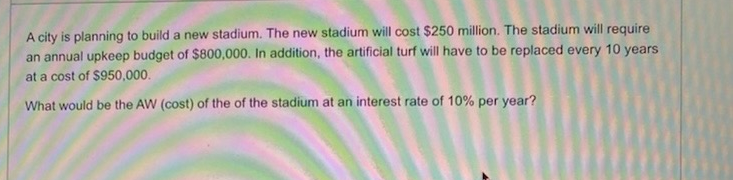A city is planning to build a new stadium. The new stadium will cost $250 million. The stadium will require
an annual upkeep budget of $800,000. In addition, the artificial turf will have to be replaced every 10 years
at a cost of $950,000.
What would be the AW (cost) of the of the stadium at an interest rate of 10% per year?
