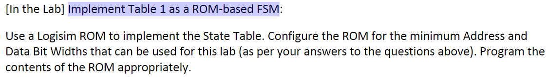 [In the Lab] Implement Table 1 as a ROM-based FSM:
Use a Logisim ROM to implement the State Table. Configure the ROM for the minimum Address and
Data Bit Widths that can be used for this lab (as per your answers to the questions above). Program the
contents of the ROM appropriately.
