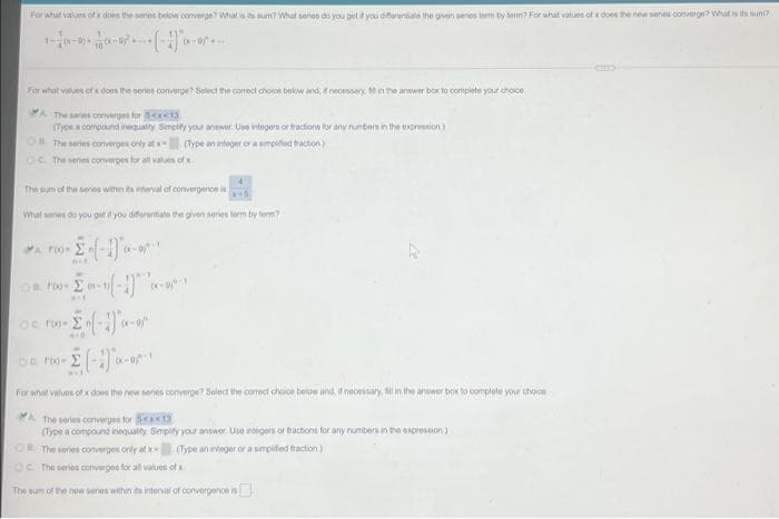 For what values ofx does the series below converge? Whatss sum? What seros do you get if you differentiale the given series term by term? For what valuos of x does the new senes converge? What is its sum?
For what values of does the seros converge Select the comect choron below and, necessary. in the answer box to complete your choice.
A The saries converges for S<x<13
(Type s compound innquality Simelty your answer Use ntegern or fractions for any numbers in the expression)
OR The series converges only at
(Type an integer or a simpiied tracton)
OC The senes converges tor all values of
The sum of the senos within ita interval of convergenoe is
What series do you git you diferentate the given senes term by term?
For what values cf x does the new series converge? Select the correct choice below and if necessary M in the anseer box to complete your choice
A The series converges for 13
(Type a compound inequalty. Simplity your answor. Use rdegers or tractions for any rumbers in the enpression)
O The series converges only at x (Type an integer or a simpified fraction)
OC The serios converges for all values of x
The sum of the new senes within ts interval of convergence is
