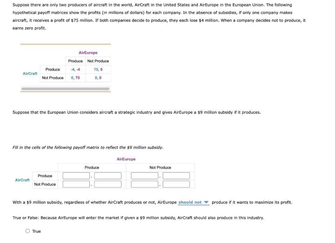 Suppose there are only two producers of aircraft in the world, AirCraft in the United States and AirEurope in the European Union. The following
hypothetical payoff matrices show the profits (in millions of dollars) for each company. In the absence of subsidies, if only one company makes
aircraft, it receives a profit of $75 million. If both companies decide to produce, they each lose $4 million. When a company decides not to produce, it
earns zero profit.
AirEurope
Produce Not Produce
Produce
4, -4
75, 0
AirCraft
Not Produce
0, 75
0,0
Suppose that the European Union considers aircraft a strategic industry and gives AirEurope a $9 million subsidy if it produces.
Fill in the cells of the following payoff matrix to reflect the $9 million subsidy.
AirEurope
Produce
Not Produce
Produce
AirCraft
Not Produce
With a $9 million subsidy, regardless of whether AirCraft produces or not, AirEurope should not v produce if it wants to maximize its profit.
True or False: Because AirEurope will enter the market
given a $9 million subsidy, AirCraft should also produce in this industry.
O True
