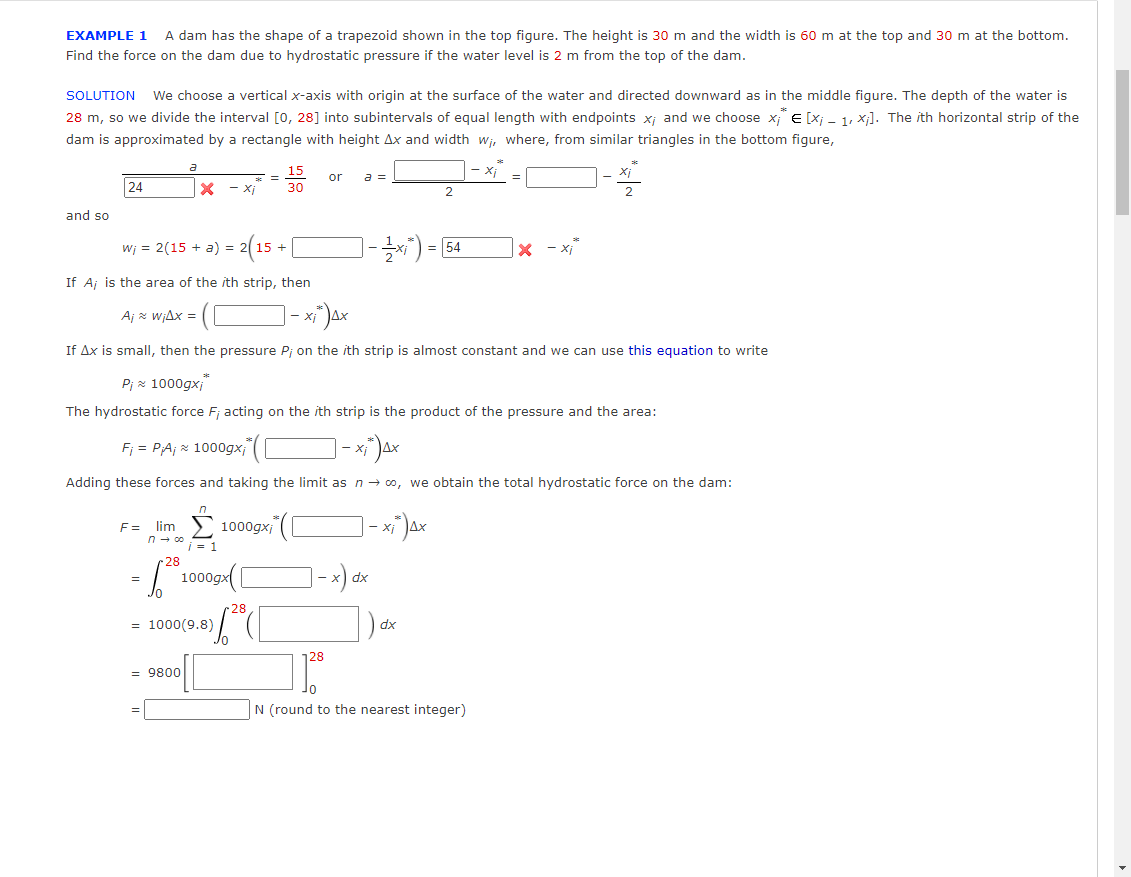 EXAMPLE 1
A dam has the shape of a trapezoid shown in the top figure. The height is 30 m and the width is 60 m at the top and 30 m at the bottom.
Find the force on the dam due to hydrostatic pressure if the water level is 2 m from the top of the dam.
SOLUTION We choose a vertical x-axis with origin at the surface of the water and directed downward as in the middle figure. The depth of the water is
28 m, so we divide the interval [0, 28] into subintervals of equal length with endpoints x; and we choose x E [X; - 1, x]. The ith horizontal strip of the
dam is approximated by a rectangle with height Ax and width wi, where, from similar triangles in the bottom figure,
a
15
Xị
or
a =
24
- Xj
30
2
2
and so
- 2(1
]-) - 54
wj = 2(15 + a) =
If Aj is the area of the ith strip, then
Aj z WiAx =
If Ax is small, then the pressure P; on the ith strip is almost constant and we can use this equation to write
Pi x 1000gx;"
The hydrostatic force F; acting on the ith strip is the product of the pressure and the area:
Fj = PA; x 1000gx;
Adding these forces and taking the limit as n- 00, we obtain the total hydrostatic force on the dam:
F= lim
n - co
1000gx; (
- X
x) dx
1000
28
= 1000(9.8)
xp
128
= 9800
N (round to the nearest integer)
