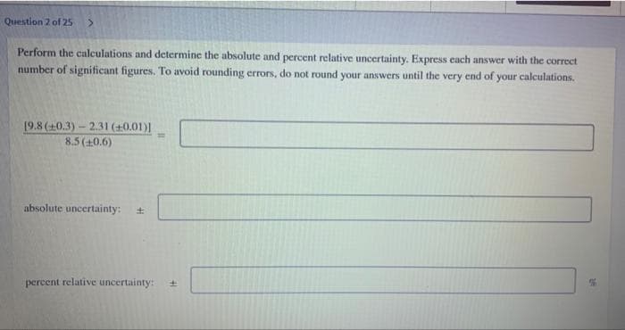 Question 2 of 25
Perform the calculations and determine the absolute and percent relative uncertainty. Express cach answer with the correct
number of significant figures. To avoid rounding errors, do not round your answers until the very end of your calculations.
19.8 (+0.3)- 2.31 (+0.01)]
%3D
8.5 (10.6)
absolute uncertainty:
percent relative uncertainty:
41
