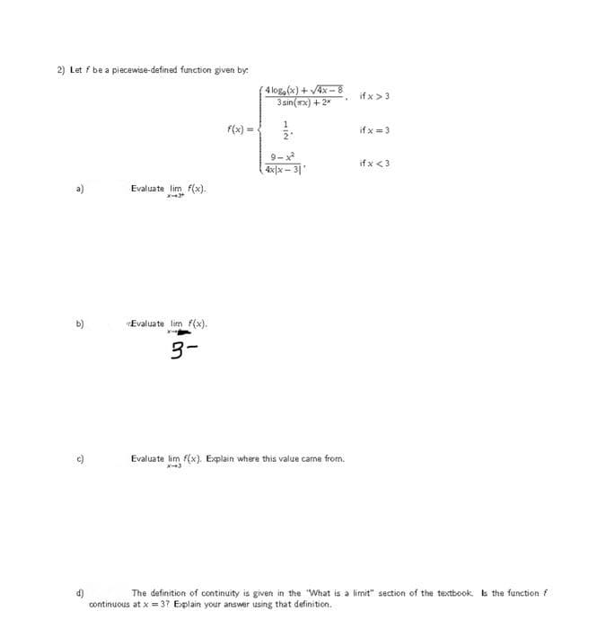 2) Let f be a piecewise-defined function given by:
(4 log(x) + V4x - 8
3 sin(wx) + 2*
if x >3
f(x) =
if x = 3
2"
9-x
if x <3
4x|x - 3
Evaluate lim f(x).
Evaluate lim f(x).
3-
Evaluate lim f(x). Explain where this value cane from.
The definition of continuity is given in the "What is a limit" section of the textbook. s the function f
continuous at x = 37 Explain your answer using that definition.
