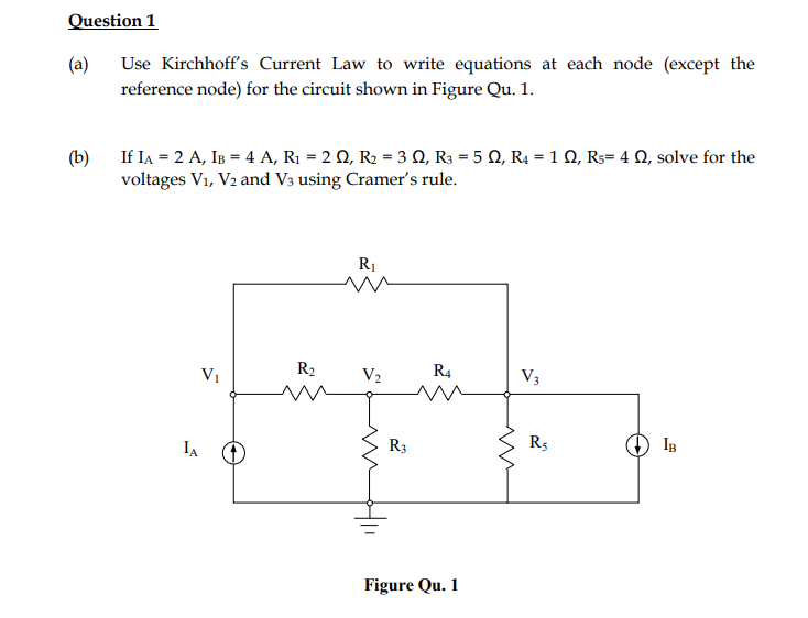 Question 1
(a)
Use Kirchhoff's Current Law to write equations at each node (except the
reference node) for the circuit shown in Figure Qu. 1.
If IA = 2 A, IB = 4 A, R1 = 2 Q, R2 = 3 Q, R3 = 5 Q, R4 = 1 Q, R3= 4 Q, solve for the
(b)
voltages V1, V2 and V3 using Cramer's rule.
R1
Vị
R2
V2
R4
V3
R3
R5
IB
IA
Figure Qu. 1
