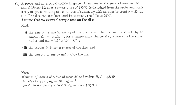 (b) A probe and an asteroid collide in space. A disc made of copper, of diameter 56 m
and thickness 1.2 m at a temperature of 850°C, is dislodged from the probe and floats
freely in space, rotating about its axis of symmetry with an angular speed w = 25 rad
s-1. The disc radiates heat, and its temperature falls to 20°C.
Assume that no external torque acts on the disc.
Find:
(i) the change in kinetic energy of the disc, given the disc radius shrinks by an
amount Ar = (acuAT}r; for a temperature change AT, where r; is the initial
radius and aeu = 1.67 × 10-5 °C-1;
(ii) the change in internal energy of the disc; and
(iii) the amount of energy radiated by the disc.
Note:
Moment of inertia of a disc of mass M and radius R, I = }M R?
Density of copper, Pou = 8960 kg m-3
Specific heat capacity of copper, Ccu = 385 J (kg °C)-1
