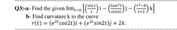 Q3:a- Find the given lim,[)i- -z)
tan2t
sin2t
b- Find curvature k to the curve
r(t) = (e2 cos2t)i + (e2t sin2t)j + 2k.
