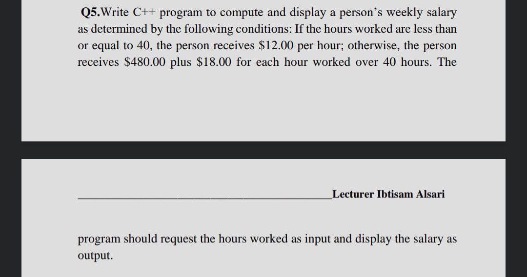 Q5.Write C++ program to compute and display a person's weekly salary
as determined by the following conditions: If the hours worked are less than
or equal to 40, the person receives $12.00 per hour; otherwise, the person
receives $480.00 plus $18.00 for each hour worked over 40 hours. The
Lecturer Ibtisam Alsari
program should request the hours worked as input and display the salary as
output.
