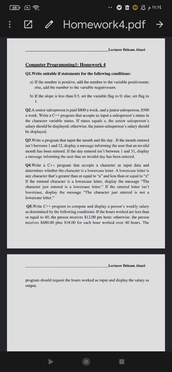 65
O Homework4.pdf >
Lecturer Ibtisam Alsari
Computer Programming1: Homework 4
Q1.Write suitable if statements for the following conditions:
a) If the number is positive, add the number to the variable positivesum;
else, add the number to the variable negativesum.
b) If the slope is less than 0.5, set the variable flag to 0; else, set flag to
1.
Q2.A senior salesperson is paid $800 a week, and a junior salesperson, $500
a week. Write a C++ program that accepts as input a salesperson's status in
the character variable status. If status cquals s, the senior salesperson's
salary should be displayed; otherwise, the junior salesperson's salary should
be displayed.
Q3.Write a program that input the month and the day. If the month entered
isn't between 1 and 12, display a message informing the user that an invalid
month has been entered. If the day entered isn't between I and 31, display
a message informing the user that an invalid day has been entered.
Q4.Write a C++ program that accepts a character as input data and
determines whether the character is a lowercase letter. A lowercase letter is
any character that's greater than or equal to "a" and less than or equal to "z"
If the entered character is a lowercase letter, display the message "The
character just entered is a lowercase letter." If the entered letter isn't
lowercase, display the message "The character just entered is not a
lowercase letter."
Q5.Write C++ program to compute and display a person's weekly salary
as determined by the following conditions: If the hours worked are less than
or equal to 40, the person receives $12.00 per hour; otherwise, the person
receives $480.00 plus $18.00 for each hour worked over 40 hours. The
Lecturer Ibtisam Alsari
program should request the hours worked as input and display the salary as
output.
