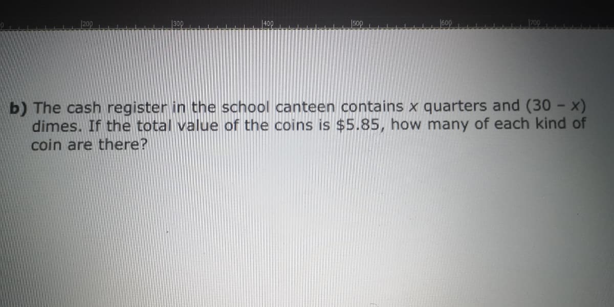 200
300
400
500
600
b) The cash register in the school canteen contains x quarters and (30 - x)
dimes. If the total value of the coins is $5.85, how many of each kind of
coin are there?
