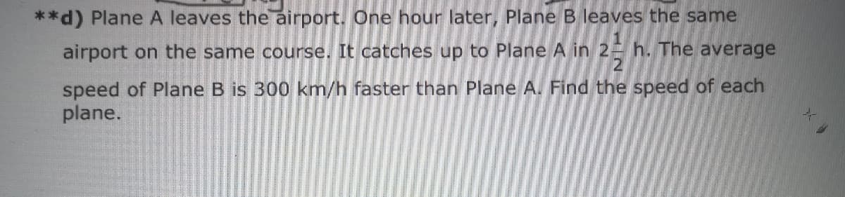 **d) Plane A leaves the airport. One hour later, Plane B leaves the same
airport on the same course. It catches up to Plane A in 2 h. The average
speed of Plane B is 300 km/h faster than Plane A. Find the speed of each
plane.
