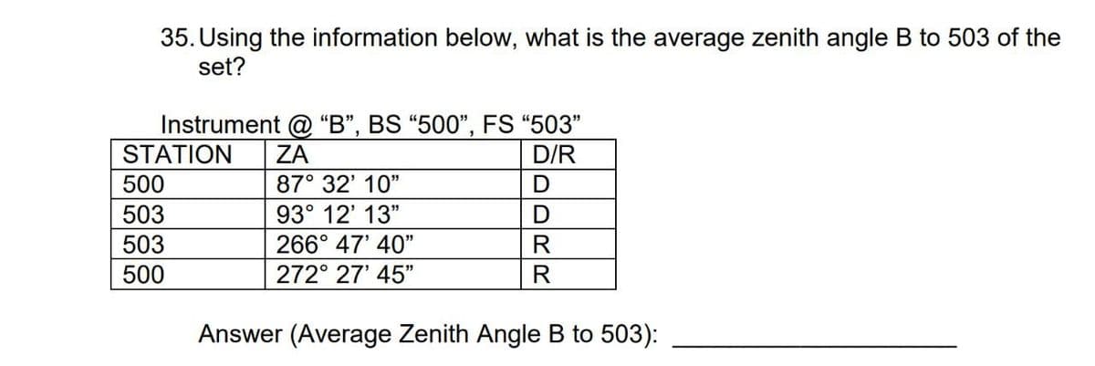 35. Using the information below, what is the average zenith angle B to 503 of the
set?
Instrument @ “B", BS "500", FS "503"
STATION
ZA
D/R
500
87° 32' 10"
503
93° 12' 13"
503
266° 47' 40"
R
500
272° 27' 45"
R
Answer (Average Zenith Angle B to 503):
