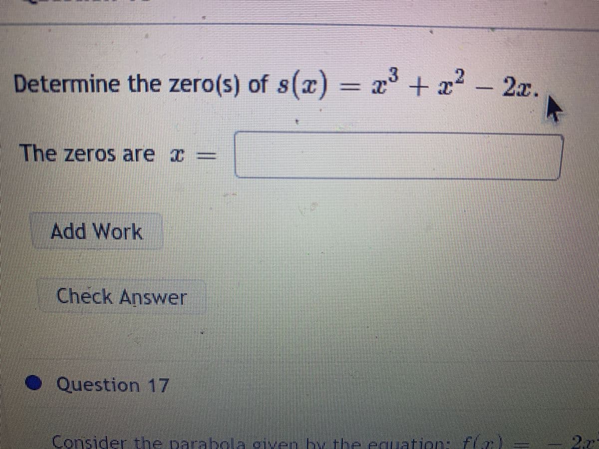 Determine the zero(s) of s(a) =
23 + 2? – 2x.
x° +
-2² -2x.
The zeros are x =
Add Work
Check Answer
Question 17
Consider the parabcla given by the cnuation: fFIr)-
2.7
