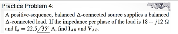 Practice Problem 4:
A positive-sequence, balanced A-connected source supplies a balanced
A-connected load. If the impedance per phase of the load is 18+ j12 2
and Ia = 22.5/35° A, find IAB and VAB.