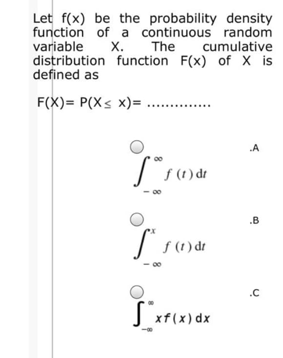 Let f(x) be the probability density
function of a continuous random
The
variable
distribution function F(x) of X is
defined as
Х.
cumulative
F(X)= P(X< x)=
.A
f (t) dt
.B
f (t) dt
.C
xf(x) dx
