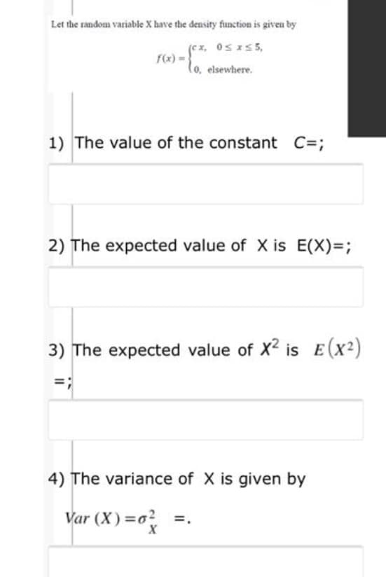 Let the random variable X have the density function is given by
(cx, Os xs5,
f(x) =
(o, elsewhere.
1) The value of the constant C=;
2) The expected value of X is E(X)=;
3) The expected value of X2 is E(x2)
4) The variance of X is given by
Var (X) =0? =.

