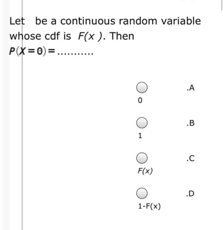 Let be a continuous random variable
whose cdf is F(x ). Then
P(X=0) =....
.A
.B
1
.C
F(x)
.D
1-F(x)
