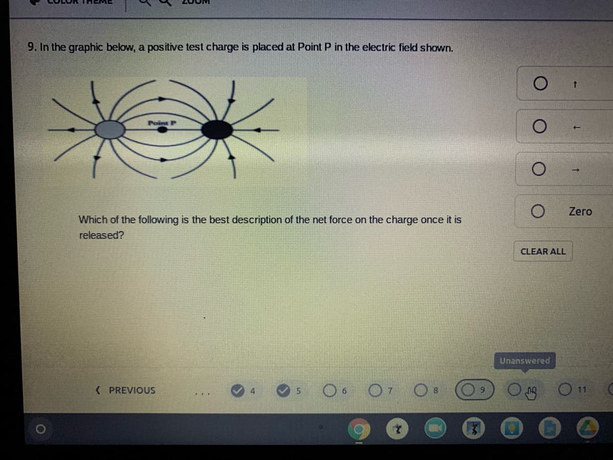 9. In the graphic below, a positive test charge is placed at Point P in the electric field shown.
Zero
Which of the following is the best description of the net force on the charge once it is
released?
CLEAR ALL
Unanswered
( PREVIOUS
O7 Os
O11
4
