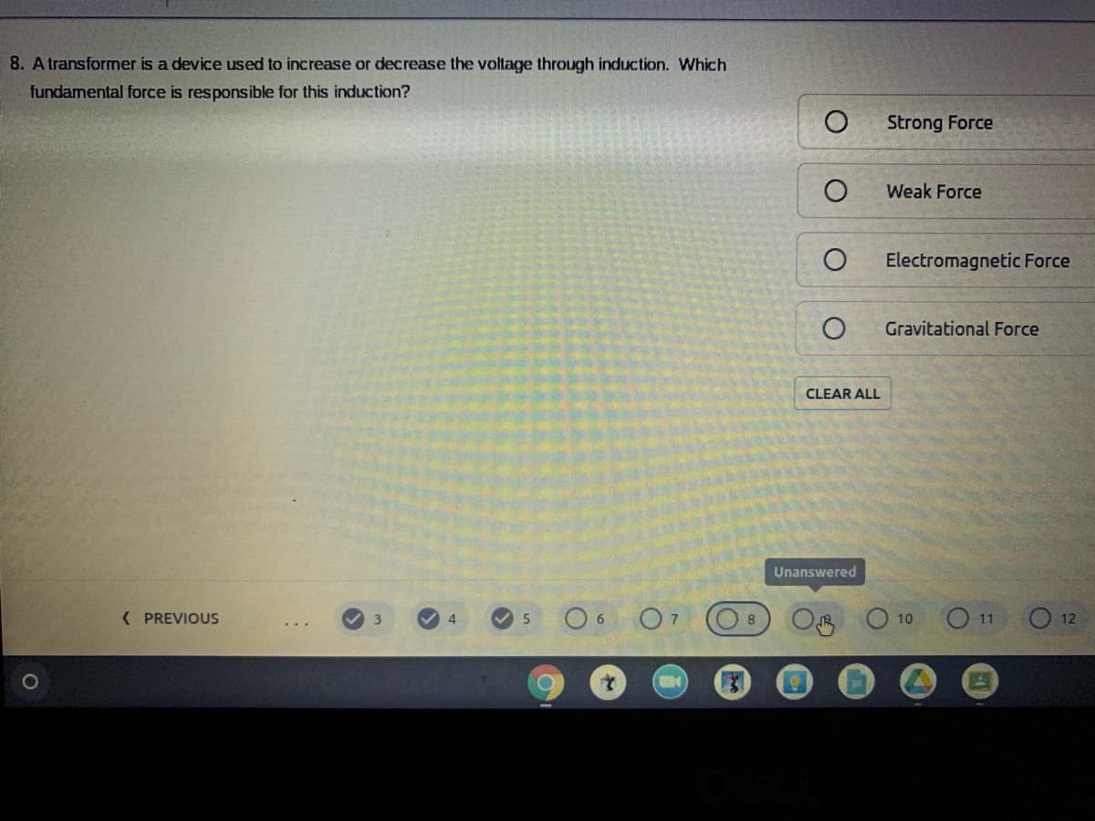 8. A transformer is a device used to increase or decrease the voltage through induction. Which
fundamental force is responsible for this induction?
Strong Force
Weak Force
Electromagnetic Force
Gravitational Force
CLEAR ALL
Unanswered
( PREVIOUS
O7
O 11
3
4
5
10
12
