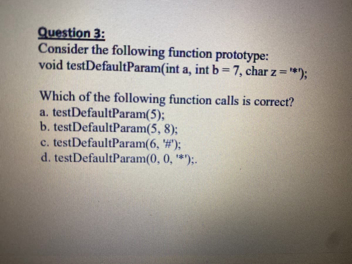 Question 3:
Consider the following function prototype:
void testDefaultParam(int a, int b = 7, char z=*);
Which of the following function calls is correct?
a. testDefaultParam(5);
b. testDefaultParam(5, 8);
c. testDefaultParam(6, '#);
d. testDefaultParam(0, 0, *):.
