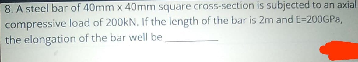 8. A steel bar of 40mm x 40mm square cross-section is subjected to an axial
compressive load of 200kN. If the length of the bar is 2m and E=200GPA,
the elongation of the bar well be
