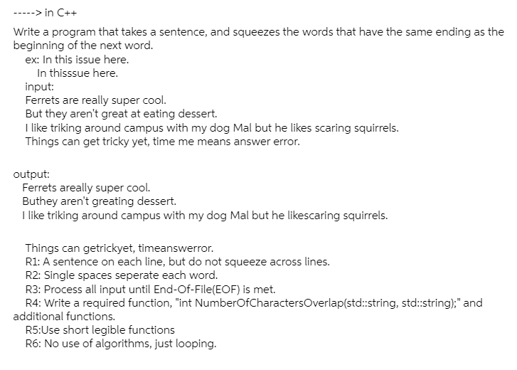 -> in C++
Write a program that takes a sentence, and squeezes the words that have the same ending as the
beginning of the next word.
ex: In this issue here.
In thisssue here.
input:
Ferrets are really super cool.
But they aren't great at eating dessert.
I like triking around campus with my dog Mal but he likes scaring squirrels.
Things can get tricky yet, time me means answer error.
output:
Ferrets areally super cool.
Buthey aren't greating dessert.
I like triking around campus with my dog Mal but he likescaring squirrels.
Things can getrickyet, timeanswerror.
R1: A sentence on each line, but do not squeeze across lines.
R2: Single spaces seperate each word.
R3: Process all input until End-Of-File(EOF) is met.
R4: Write a required function, "int NumberOfCharactersOverlap(std:string, std:string);" and
additional functions.
R5:Use short legible functions
R6: No use of algorithms, just looping.
