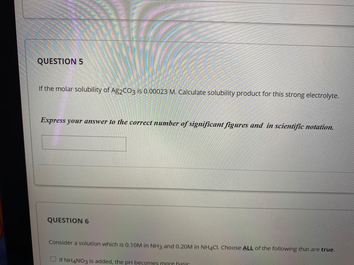 QUESTION 5
If the molar solubility of Ag2CO3 is 0.00023 M. Calculate solubility product for this strong electrolyte.
Express your answer to the correct number of significant figures and in scientific notation.
QUESTION 6
Consider a solution which is 0.10M in NH3 and 0.2OM in NH4CI. Choose ALL of the following that are true.
O If NH4NO3 is added, the pH becomes mere hasir
