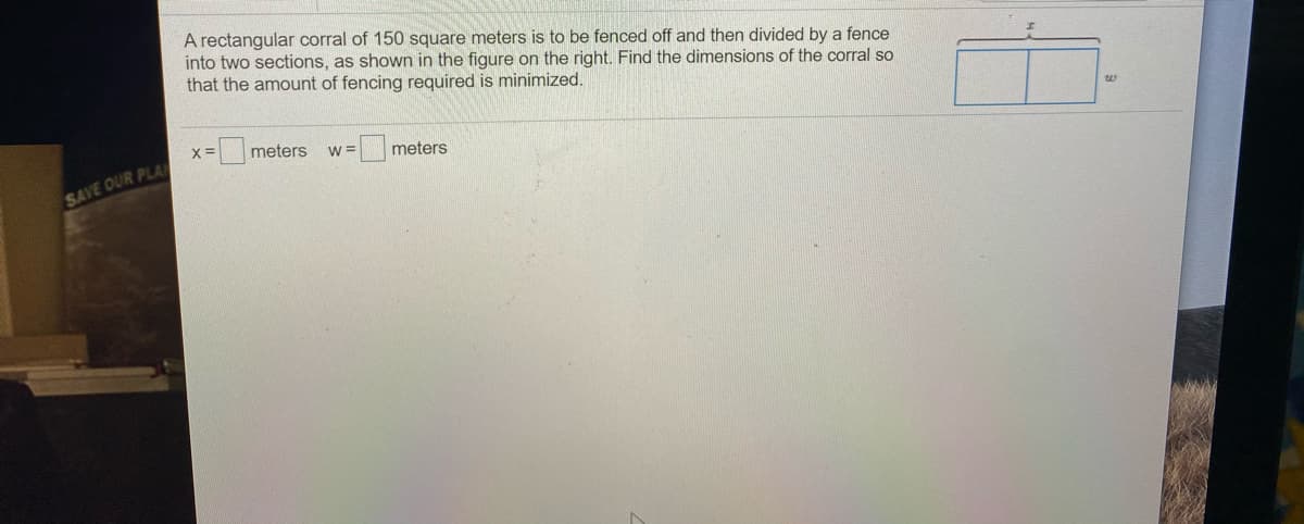 A rectangular corral of 150 square meters is to be fenced off and then divided by a fence
into two sections, as shown in the figure on the right. Find the dimensions of the corral so
that the amount of fencing required is minimized.
meters
w =
meters
SAVE OUR PLA
