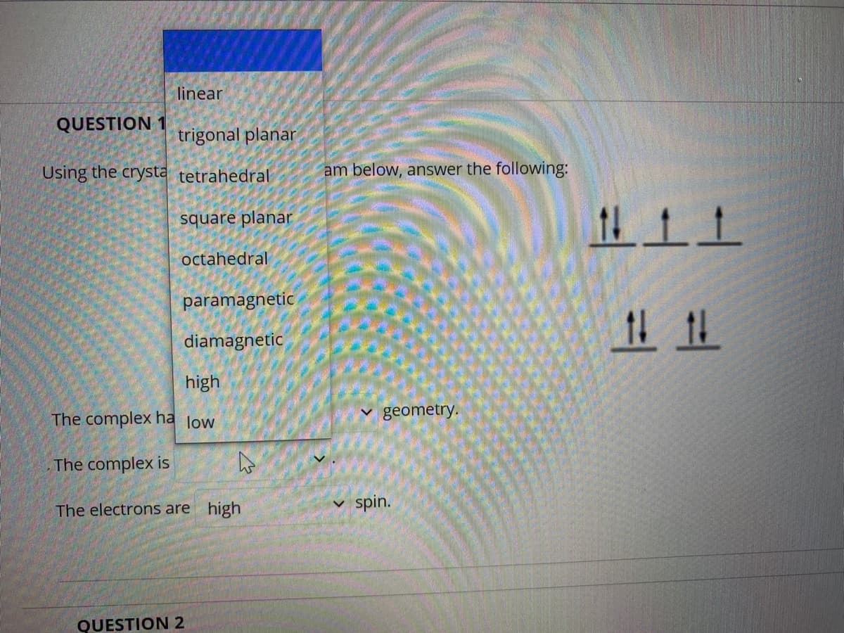 linear
QUESTION 1
trigonal planar
Using the crysta tetrahedral
am below, answer the following:
square planar
octahedral
paramagnetic
diamagnetic
high
The complex ha low
v geometry.
The complex is
The electrons are high
spin.
QUESTION 2
