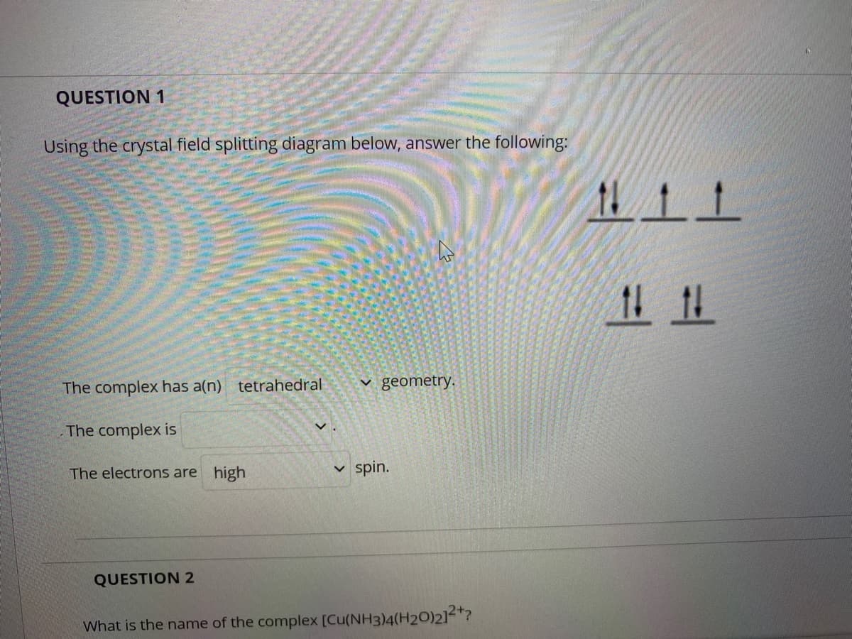 QUESTION 1
Using the crystal field splitting diagram below, answer the following:
1111
The complex has a(n) tetrahedral
v geometry.
The complex is
The electrons are high
spin.
QUESTION 2
What is the name of the complex [Cu(NH3)4(H20)2]2*?
