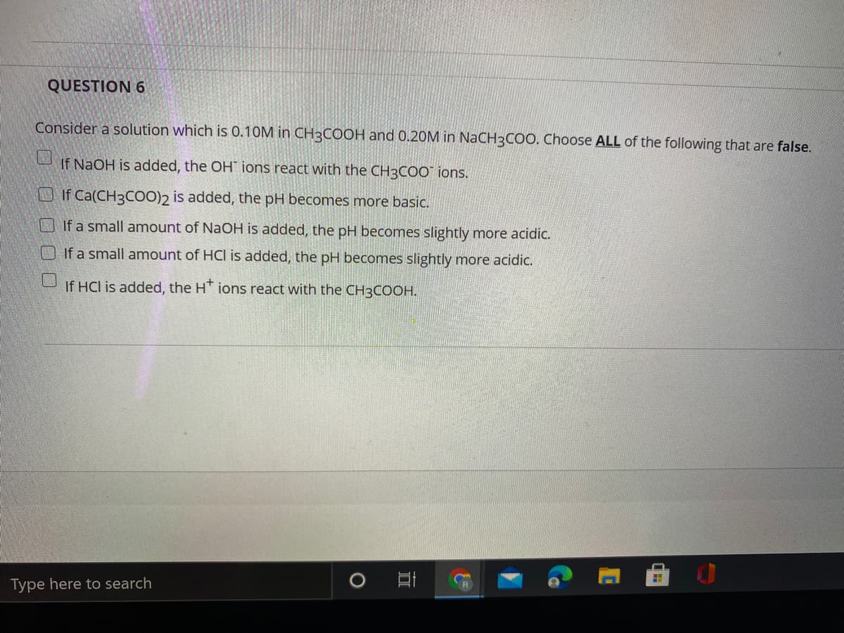 QUESTION 6
Consider a solution which is 0.10M in CH3COOH and 0.20M in NaCH3COO. Choose ALL of the following that are false.
If NaOH is added, the OH ions react with the CH3COO" ions.
OIf Ca(CH3C00)2 is added, the pH becomes more basic.
If a small amount of NaOH is added, the pH becomes slightly more acidic.
O If a small amount of HCI is added, the pH becomes slightly more acidic.
If HCl is added, the HT ions react with the CH3COOH.
Type here to search
Co
