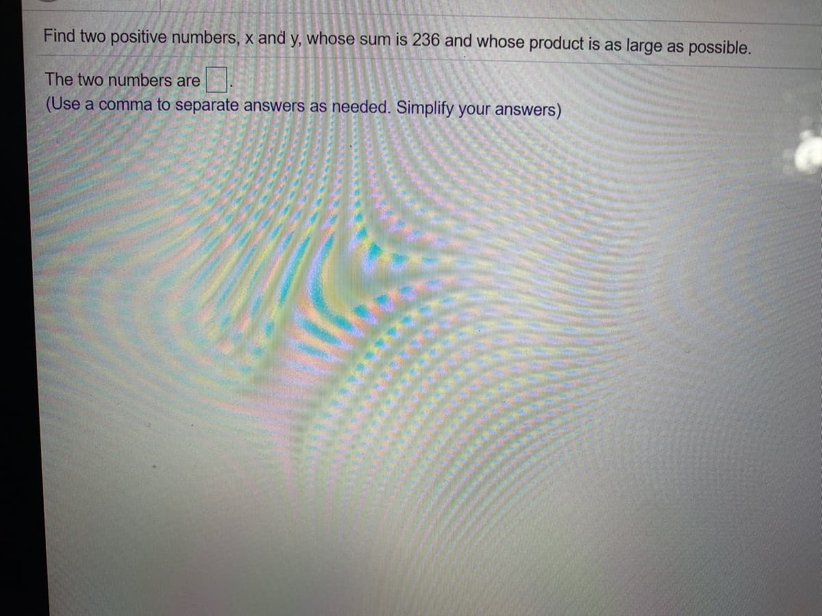 Find two positive numbers, x and y, whose sum is 236 and whose product is as large as possible.
The two numbers are
(Use a comma to separate answers as needed. Simplify your answers)
