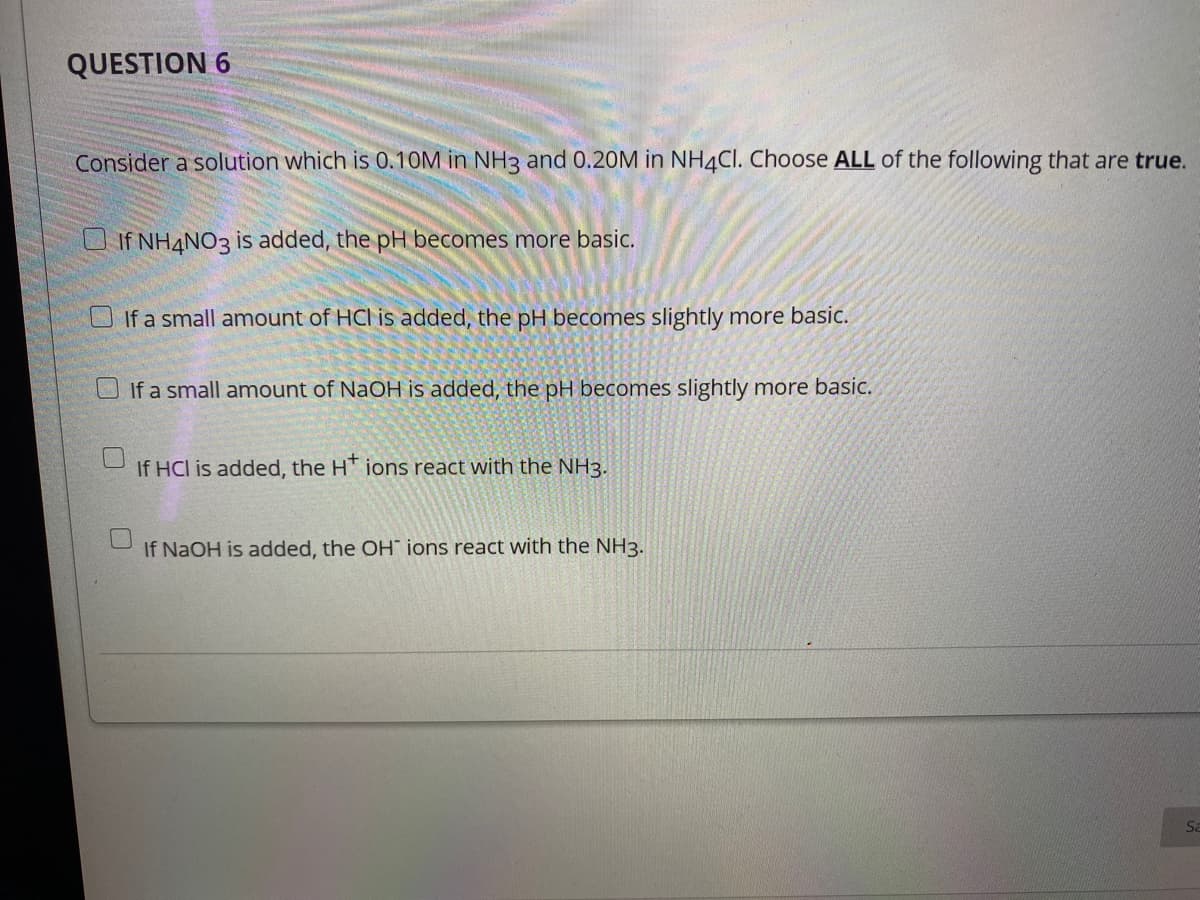 QUESTION 6
Consider a solution which is 0.10M in NH3 and 0.20M in NH4CI. Choose ALL of the following that are true.
U If NH4NO3 is added, the pH becomes more basic.
O If a small amount of HCl is added, the pH becomes slightly more basic.
OIf a small amount of NaOH is added, the pH becomes slightly more basic.
If HCl is added, the HT ions react with the NH3.
If NaOH is added, the OH ions react with the NH3.
Sa
