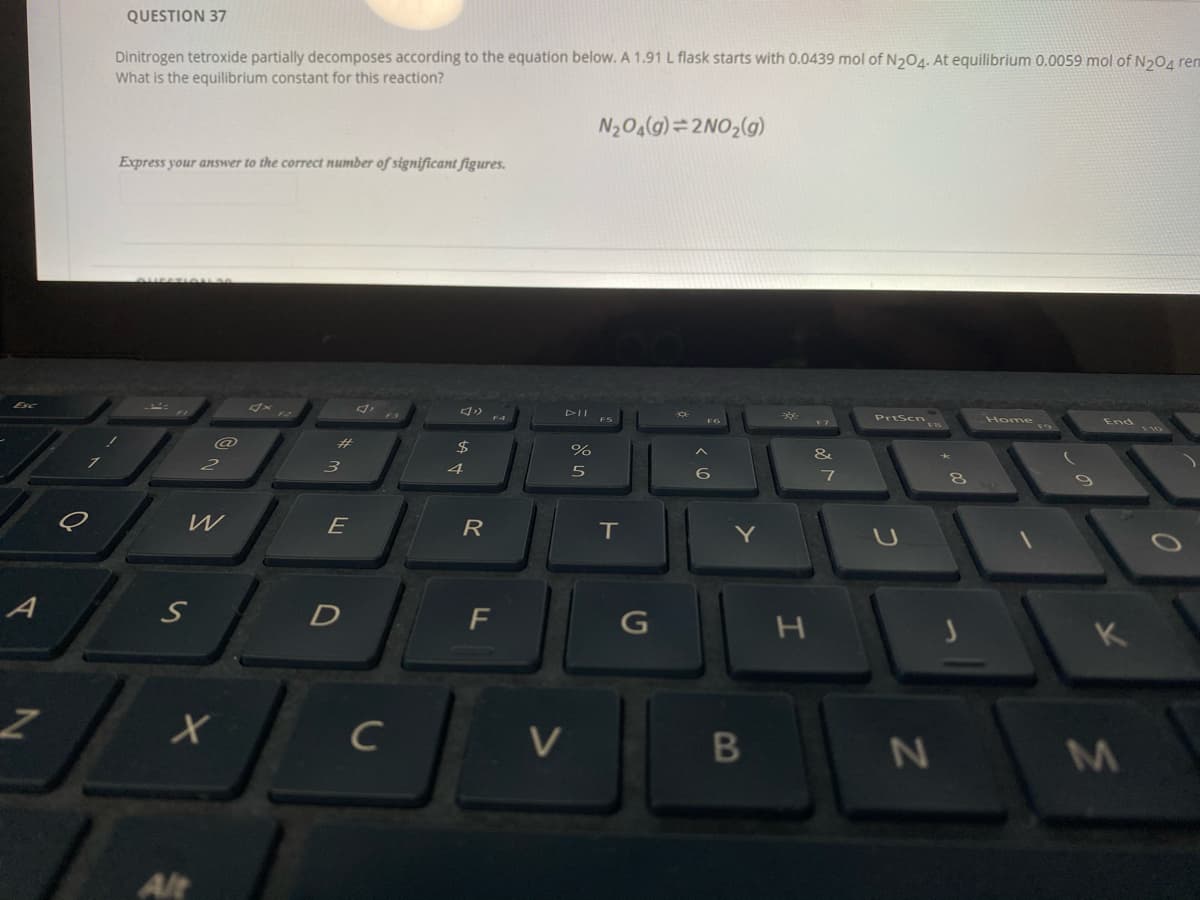 QUESTION 37
Dinitrogen tetroxide partially decomposes according to the equation below. A 1.91 L flask starts with 0.0439 mol of N204. At equilibrium 0.0059 mol of N204 ren
What is the equilibrium constant for this reaction?
N204(g) =2NO,(g)
Express your answer to the correct number of significant figures.
Esc
DII
PrtScn
Home s
End
%23
$
&
3.
4
6
W
E
R
IT
A
D
F
K
C
V
M
Alt
CO
