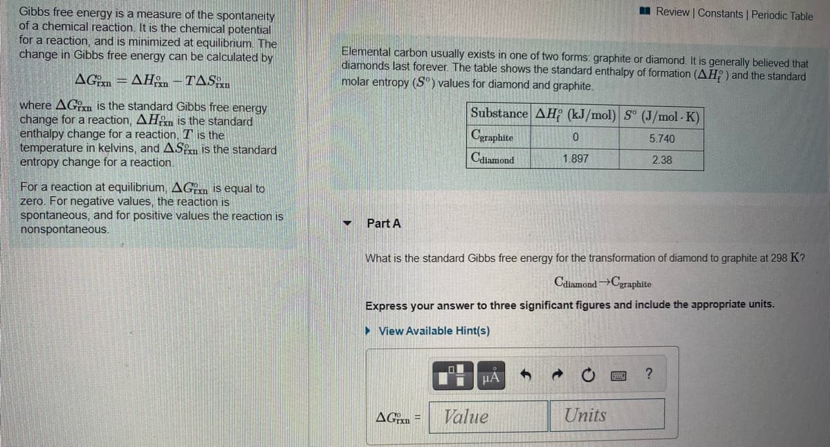 I Review | Constants | Periodic Table
Gibbs free energy is a measure of the spontaneity
of a chemical reaction. It is the chemical potential
for a reaction, and is minimized at equilibrium. The
change in Gibbs free energy can be calculated by
Elemental carbon usually exists in one of two forms: graphite or diamond. It is generally believed that
diamonds last forever. The table shows the standard enthalpy of formation (AH?) and the standard
molar entropy (S°) values for diamond and graphite.
AGm
AHn – TASn
%3D
where AGxn is the standard Gibbs free energy
change for a reaction, AHn is the standard
enthalpy change for a reaction, T is the
temperature in kelvins, and ASn is the standard
entropy change for a reaction.
Substance AH (kJ/mol) S° (J/mol - K)
Cgraphite
5.740
Caiamond
1.897
2.38
For a reaction at equilibrium, AGn is equal to
zero. For negative values, the reaction is
spontaneous, and for positive values the reaction is
nonspontaneous.
Part A
What is the standard Gibbs free energy for the transformation of diamond to graphite at 298 K?
Caiamond→Cgraphite
Express your answer to three significant figures and include the appropriate units.
• View Available Hint(s)
HA
AGrn =
Value
Units
