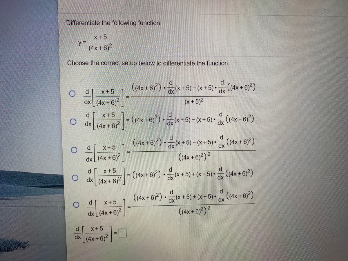 Differentiate the following function.
X +5
y%3D
(4x + 6)?
Choose the correct setup below to differentiate the function.
(4x+6)*+5)-(x+5)• (4x + 6))
d [
X+5
dx (4x + 6)
(x + 5)2
x+5
di
(4x + 6) · *+5)- (x+5)• (4x + 6))
%3D
dx
| (4x + 6)²
d.
d
(4x+6) *+5) -(x+ 5)• (4x+ 6)*)
(4x+6))2
X+5
dx L (4x + 6)?
d
x+5
d
O dx (4x+6(4x + 6)*) • d * + 5) + (x+5)• (4x + 6)?)
%3D
(4x+ 6)*) * +5) + (x + 5) • (4x + 6)*)
(4x + 6)*)?
d r
x+5
dx L(4x + 6)2.
d
X+5
dx
L(4x+6)
